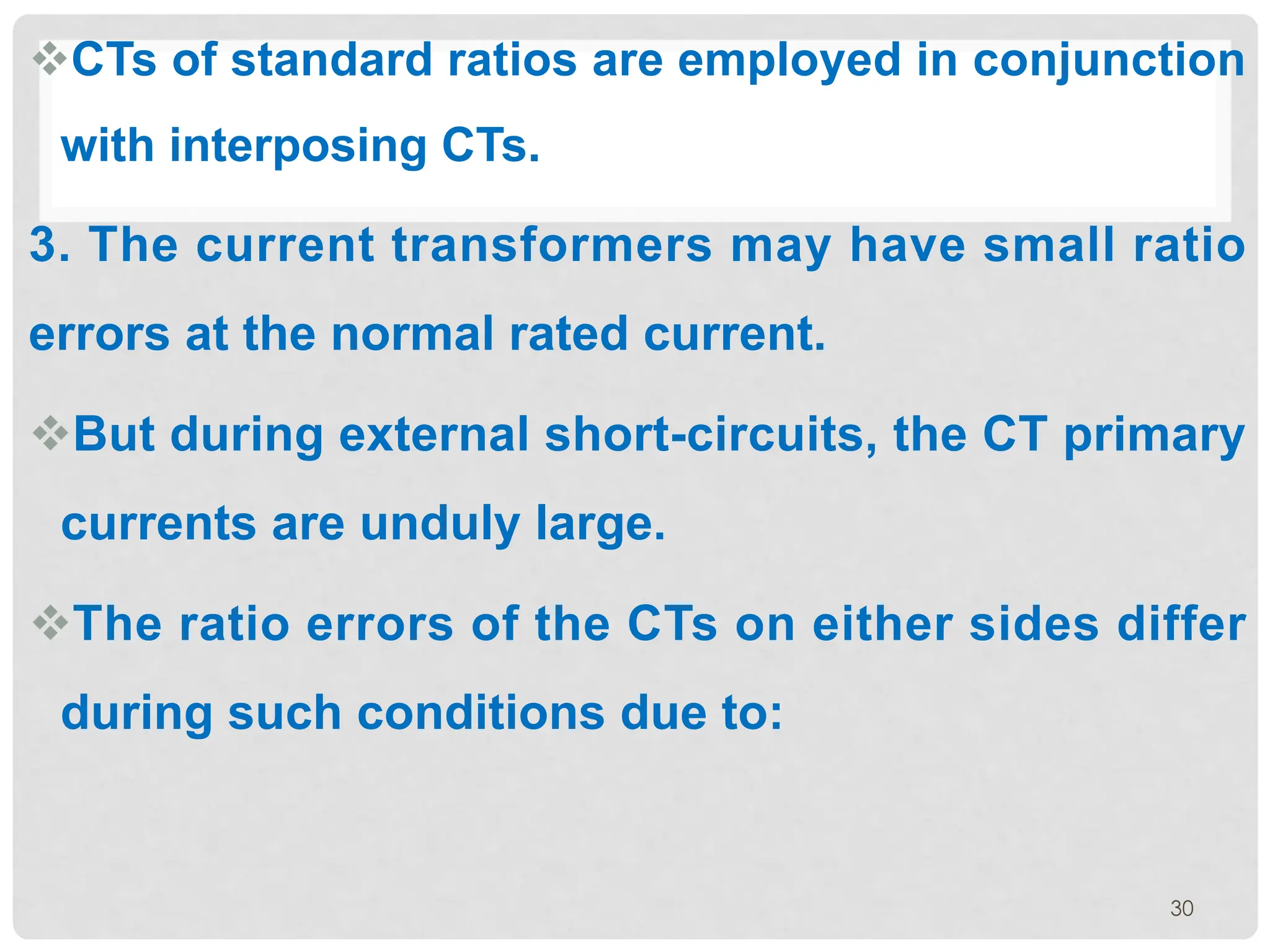 vCTs of standard ratios are employed in conjunction
with interposing CTs.
3. The current transformers may have small ratio
errors at the normal rated current.
vBut during external short-circuits, the CT primary
currents are unduly large.
vThe ratio errors of the CTs on either sides differ
during such conditions due to:
30
 
