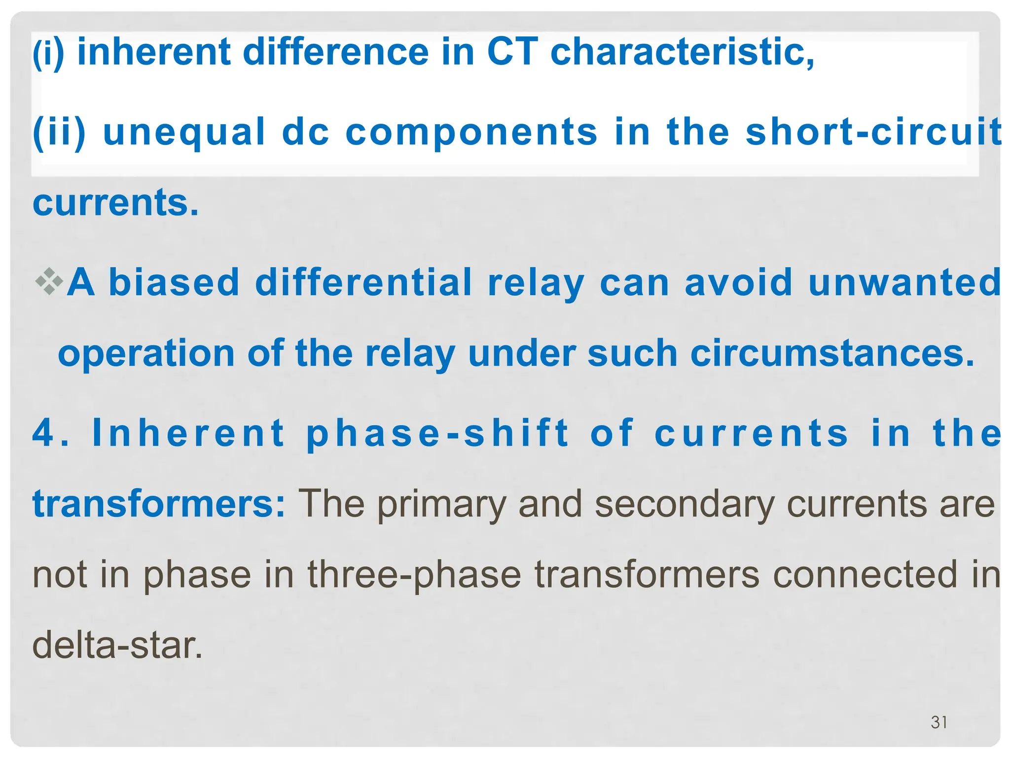 (i) inherent difference in CT characteristic,
(ii) unequal dc components in the short-circuit
currents.
vA biased differential relay can avoid unwanted
operation of the relay under such circumstances.
4. Inherent phase-shift of currents in the
transformers: The primary and secondary currents are
not in phase in three-phase transformers connected in
delta-star.
31
 