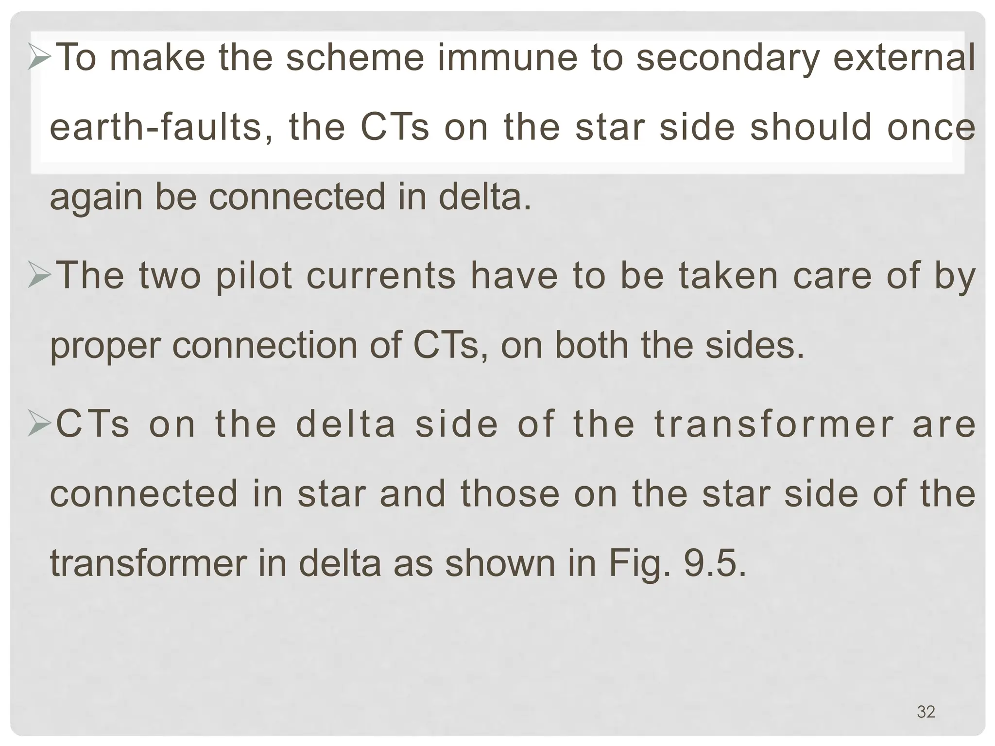 ØTo make the scheme immune to secondary external
earth-faults, the CTs on the star side should once
again be connected in delta.
ØThe two pilot currents have to be taken care of by
proper connection of CTs, on both the sides.
ØCTs on the delta side of the transformer are
connected in star and those on the star side of the
transformer in delta as shown in Fig. 9.5.
32
 