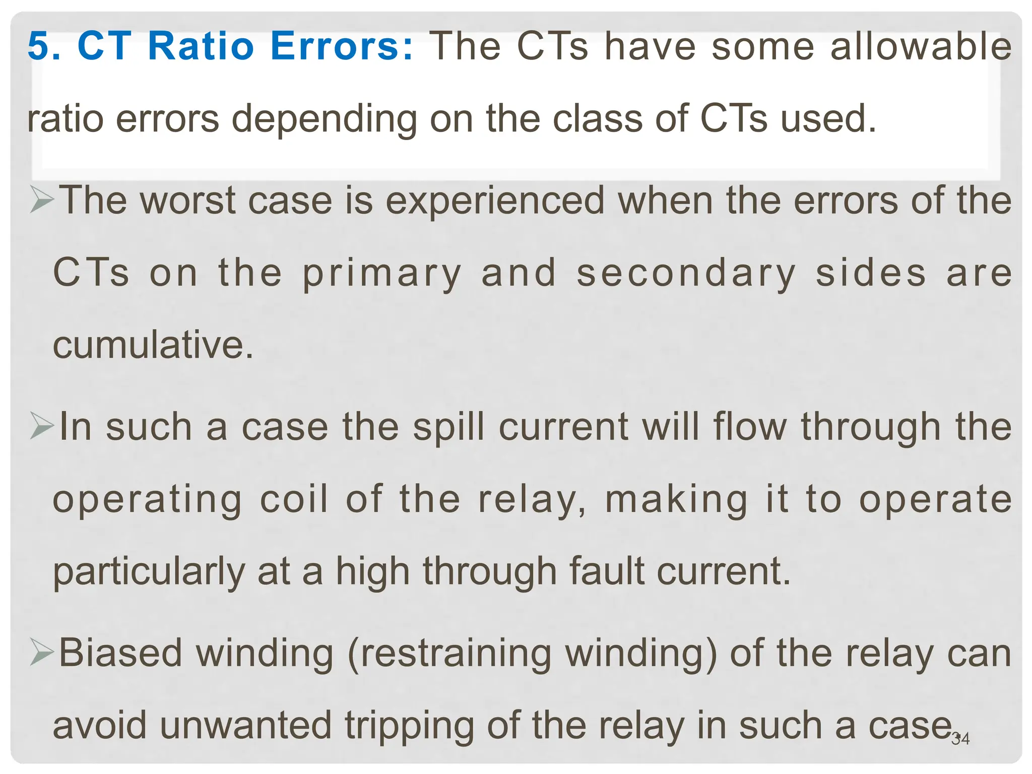 5. CT Ratio Errors: The CTs have some allowable
ratio errors depending on the class of CTs used.
ØThe worst case is experienced when the errors of the
CTs on the primary and secondary sides are
cumulative.
ØIn such a case the spill current will flow through the
operating coil of the relay, making it to operate
particularly at a high through fault current.
ØBiased winding (restraining winding) of the relay can
avoid unwanted tripping of the relay in such a case.
34
 