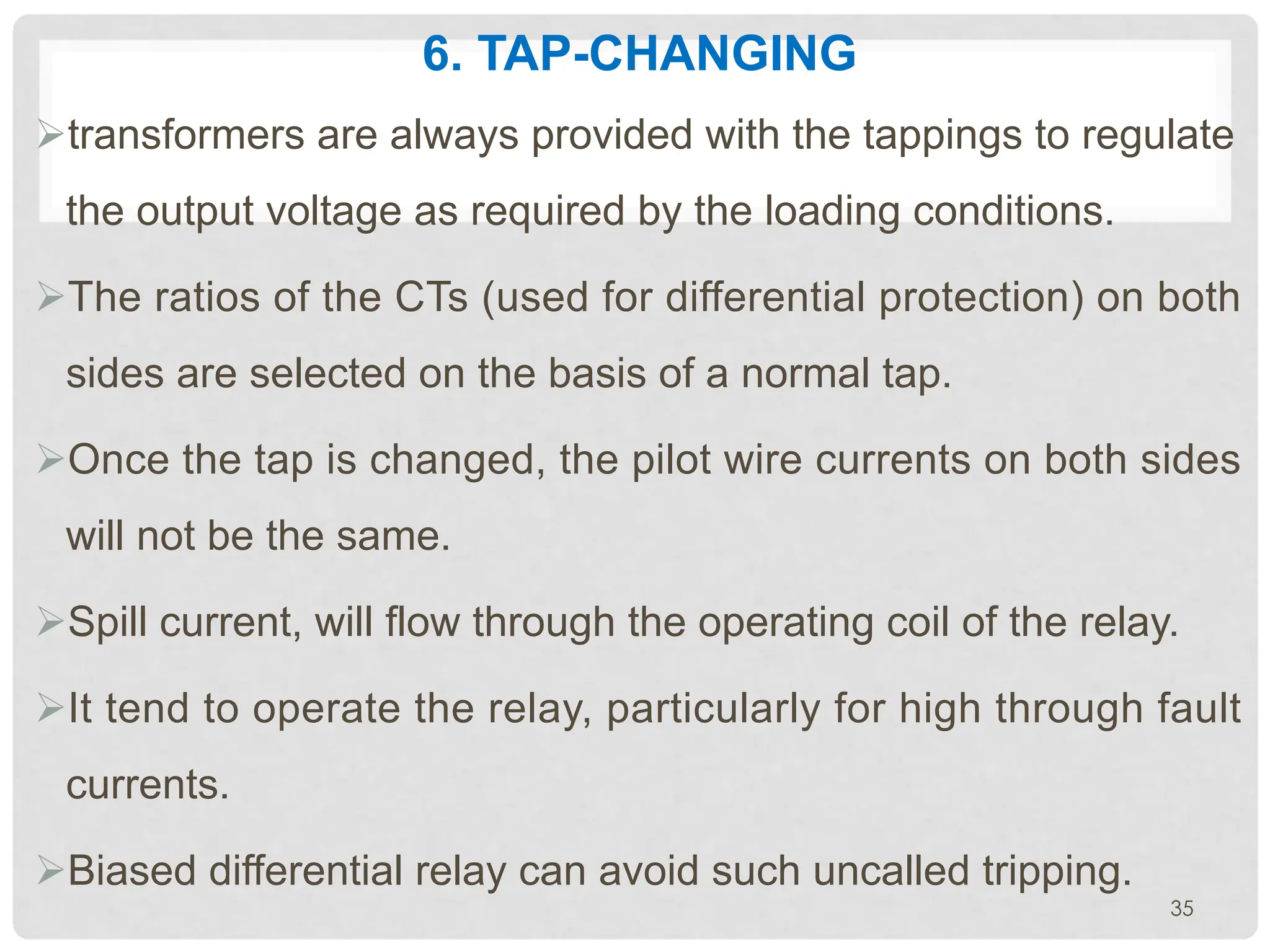 6. TAP-CHANGING
Øtransformers are always provided with the tappings to regulate
the output voltage as required by the loading conditions.
ØThe ratios of the CTs (used for differential protection) on both
sides are selected on the basis of a normal tap.
ØOnce the tap is changed, the pilot wire currents on both sides
will not be the same.
ØSpill current, will flow through the operating coil of the relay.
ØIt tend to operate the relay, particularly for high through fault
currents.
ØBiased differential relay can avoid such uncalled tripping.
35
 