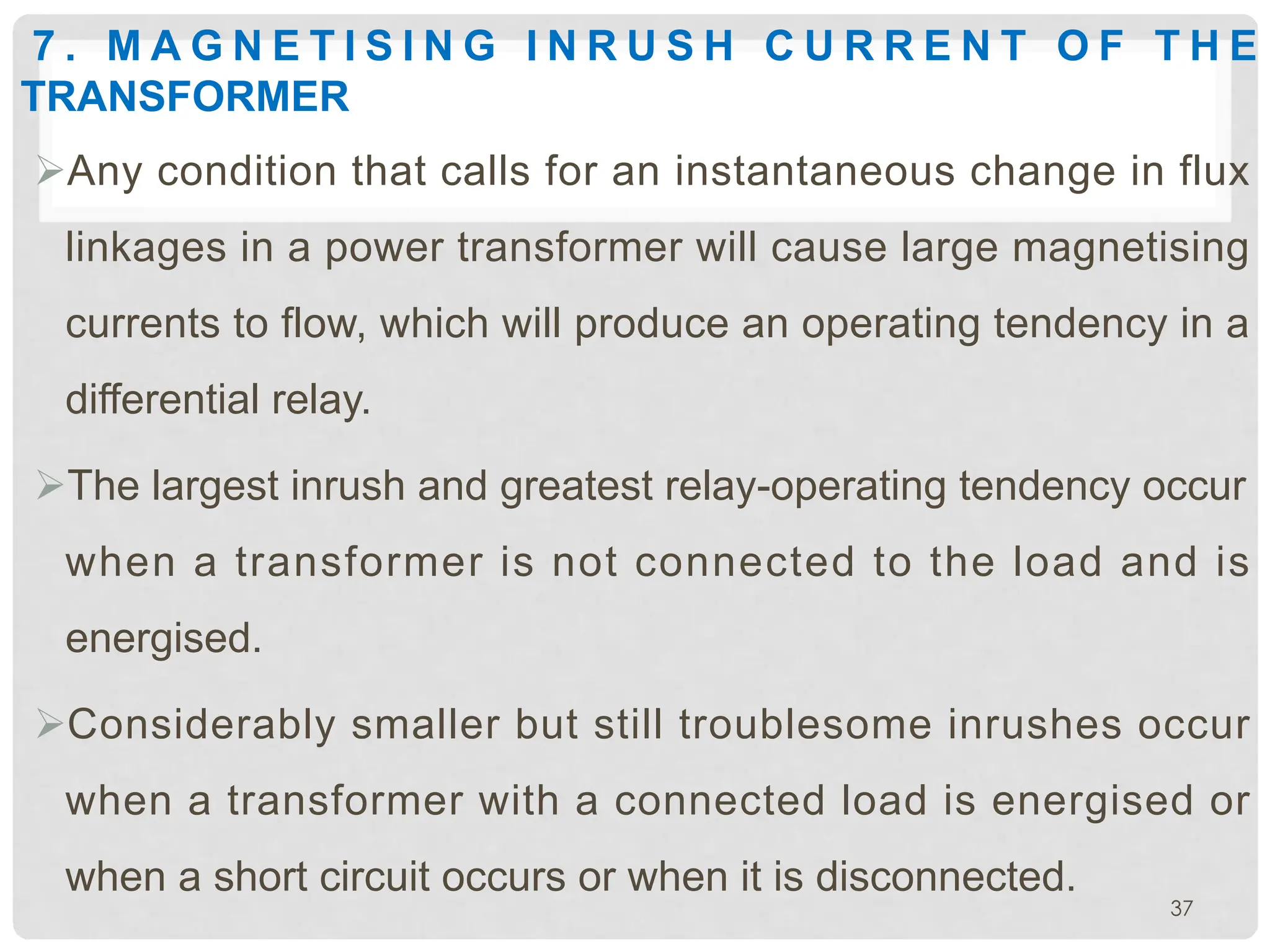 7 . M A G N E T I S I N G I N R U S H C U R R E N T O F T H E
TRANSFORMER
ØAny condition that calls for an instantaneous change in flux
linkages in a power transformer will cause large magnetising
currents to flow, which will produce an operating tendency in a
differential relay.
ØThe largest inrush and greatest relay-operating tendency occur
when a transformer is not connected to the load and is
energised.
ØConsiderably smaller but still troublesome inrushes occur
when a transformer with a connected load is energised or
when a short circuit occurs or when it is disconnected.
37
 