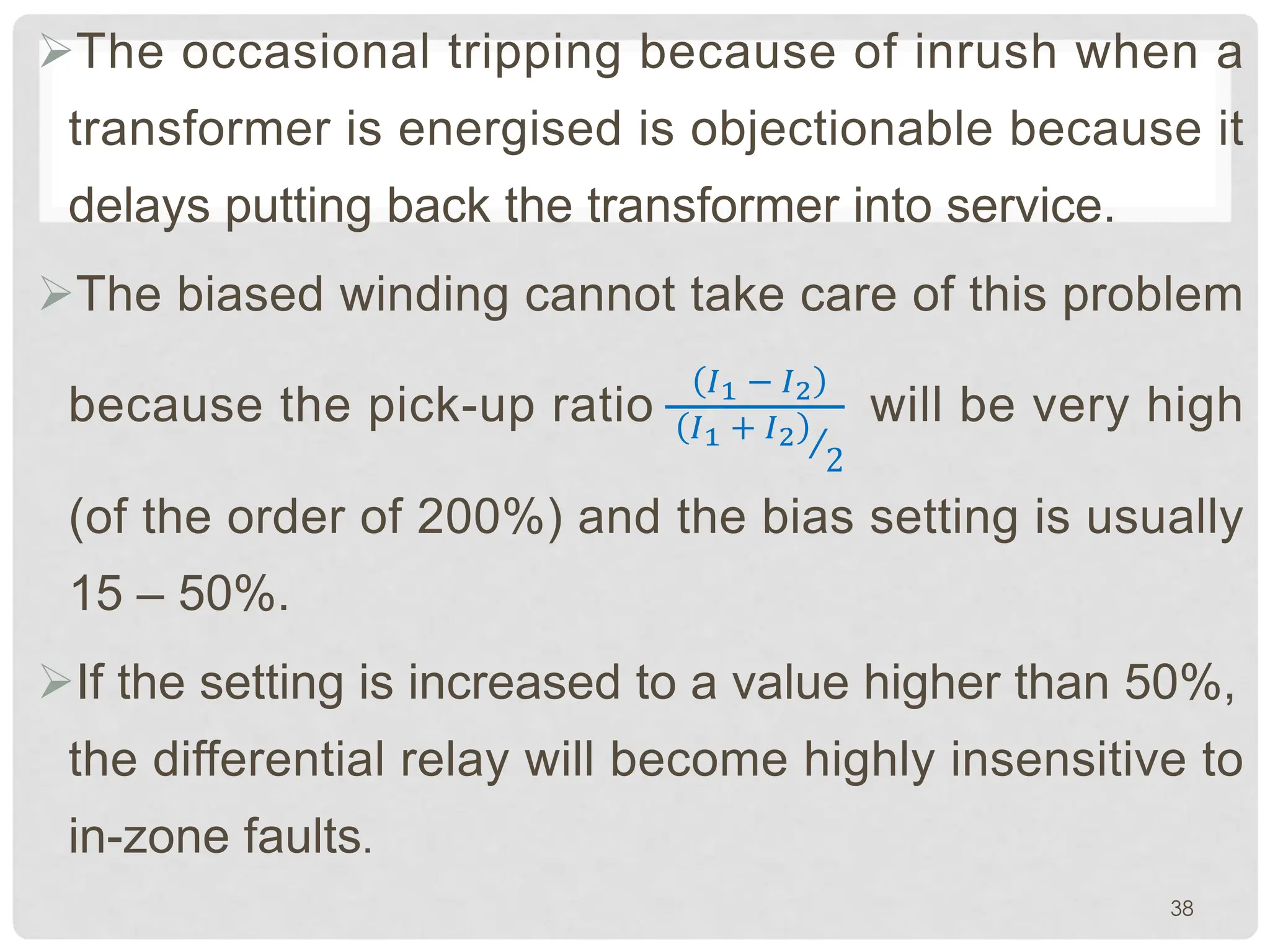 ØThe occasional tripping because of inrush when a
transformer is energised is objectionable because it
delays putting back the transformer into service.
ØThe biased winding cannot take care of this problem
because the pick-up ratio
�1 − �2
�1 + �2
2
will be very high
(of the order of 200%) and the bias setting is usually
15 – 50%.
ØIf the setting is increased to a value higher than 50%,
the differential relay will become highly insensitive to
in-zone faults.
38
 