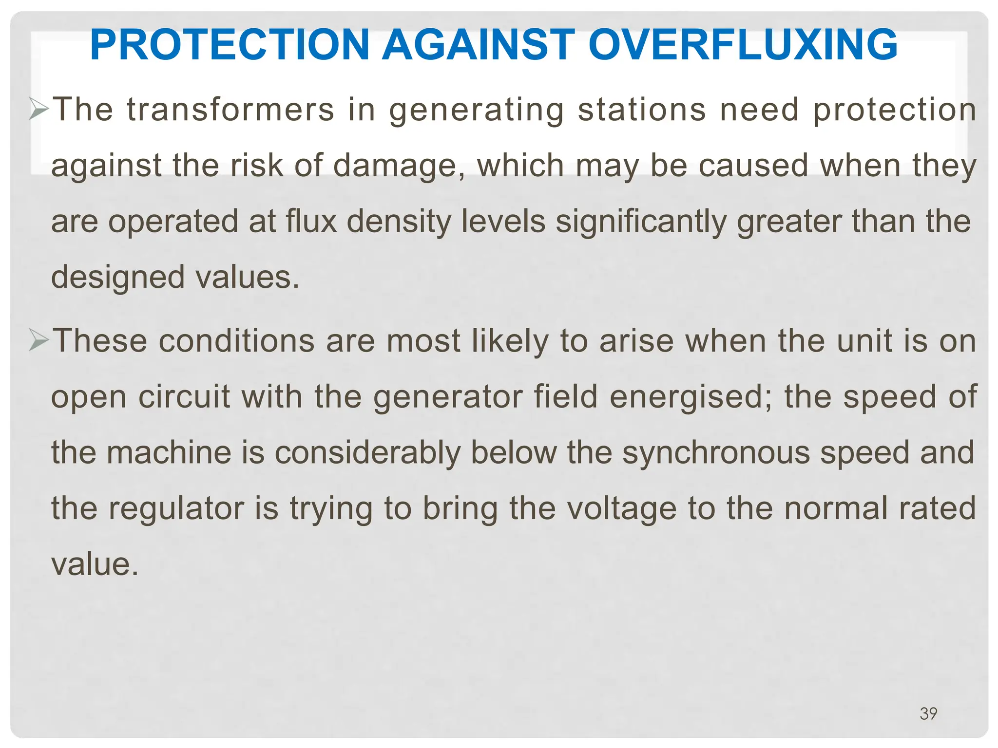 PROTECTION AGAINST OVERFLUXING
ØThe transformers in generating stations need protection
against the risk of damage, which may be caused when they
are operated at flux density levels significantly greater than the
designed values.
ØThese conditions are most likely to arise when the unit is on
open circuit with the generator field energised; the speed of
the machine is considerably below the synchronous speed and
the regulator is trying to bring the voltage to the normal rated
value.
39
 