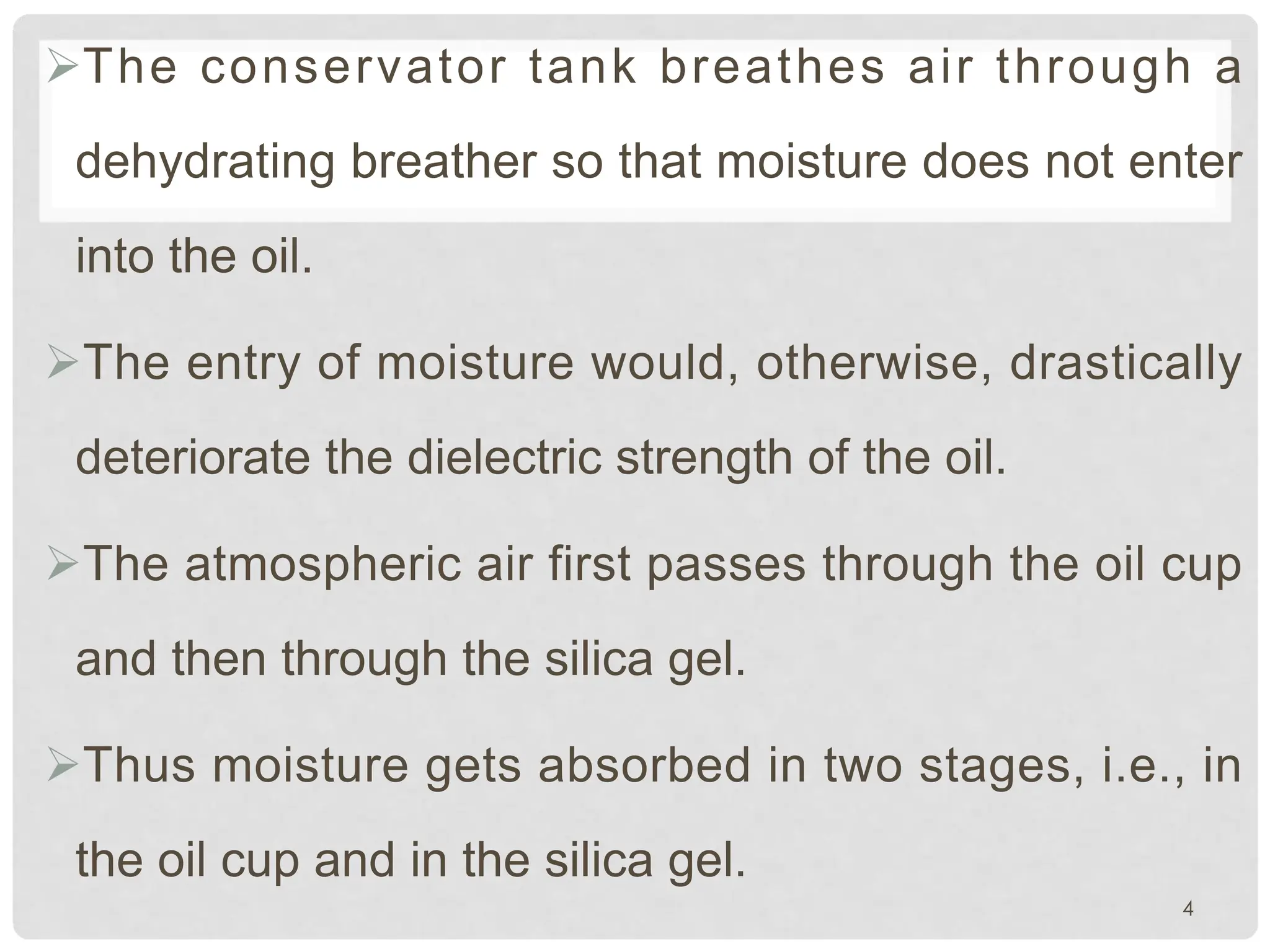 ØThe conservator tank breathes air through a
dehydrating breather so that moisture does not enter
into the oil.
ØThe entry of moisture would, otherwise, drastically
deteriorate the dielectric strength of the oil.
ØThe atmospheric air first passes through the oil cup
and then through the silica gel.
ØThus moisture gets absorbed in two stages, i.e., in
the oil cup and in the silica gel.
4
 