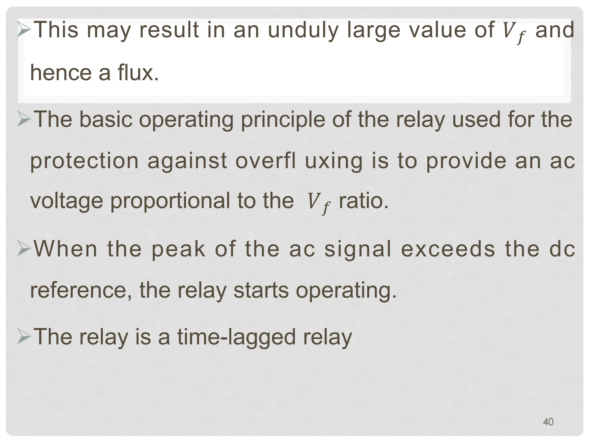 ØThis may result in an unduly large value of �� and
hence a flux.
ØThe basic operating principle of the relay used for the
protection against overfl uxing is to provide an ac
voltage proportional to the �� ratio.
ØWhen the peak of the ac signal exceeds the dc
reference, the relay starts operating.
ØThe relay is a time-lagged relay
40
 