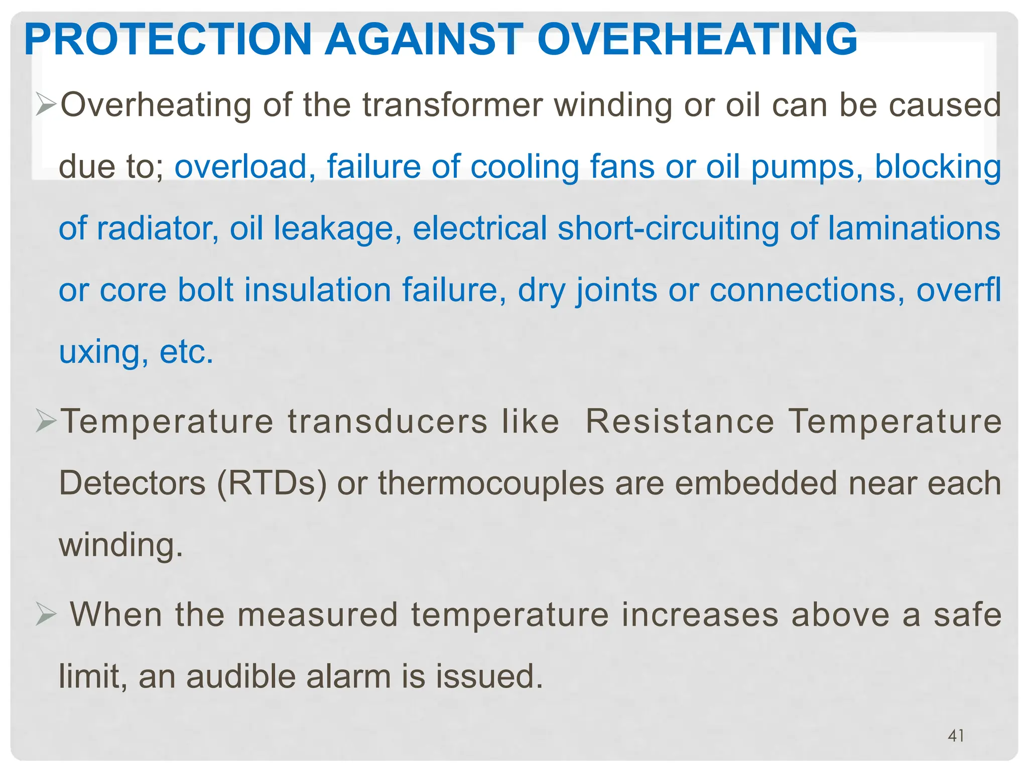 PROTECTION AGAINST OVERHEATING
ØOverheating of the transformer winding or oil can be caused
due to; overload, failure of cooling fans or oil pumps, blocking
of radiator, oil leakage, electrical short-circuiting of laminations
or core bolt insulation failure, dry joints or connections, overfl
uxing, etc.
ØTemperature transducers like Resistance Temperature
Detectors (RTDs) or thermocouples are embedded near each
winding.
Ø When the measured temperature increases above a safe
limit, an audible alarm is issued.
41
 