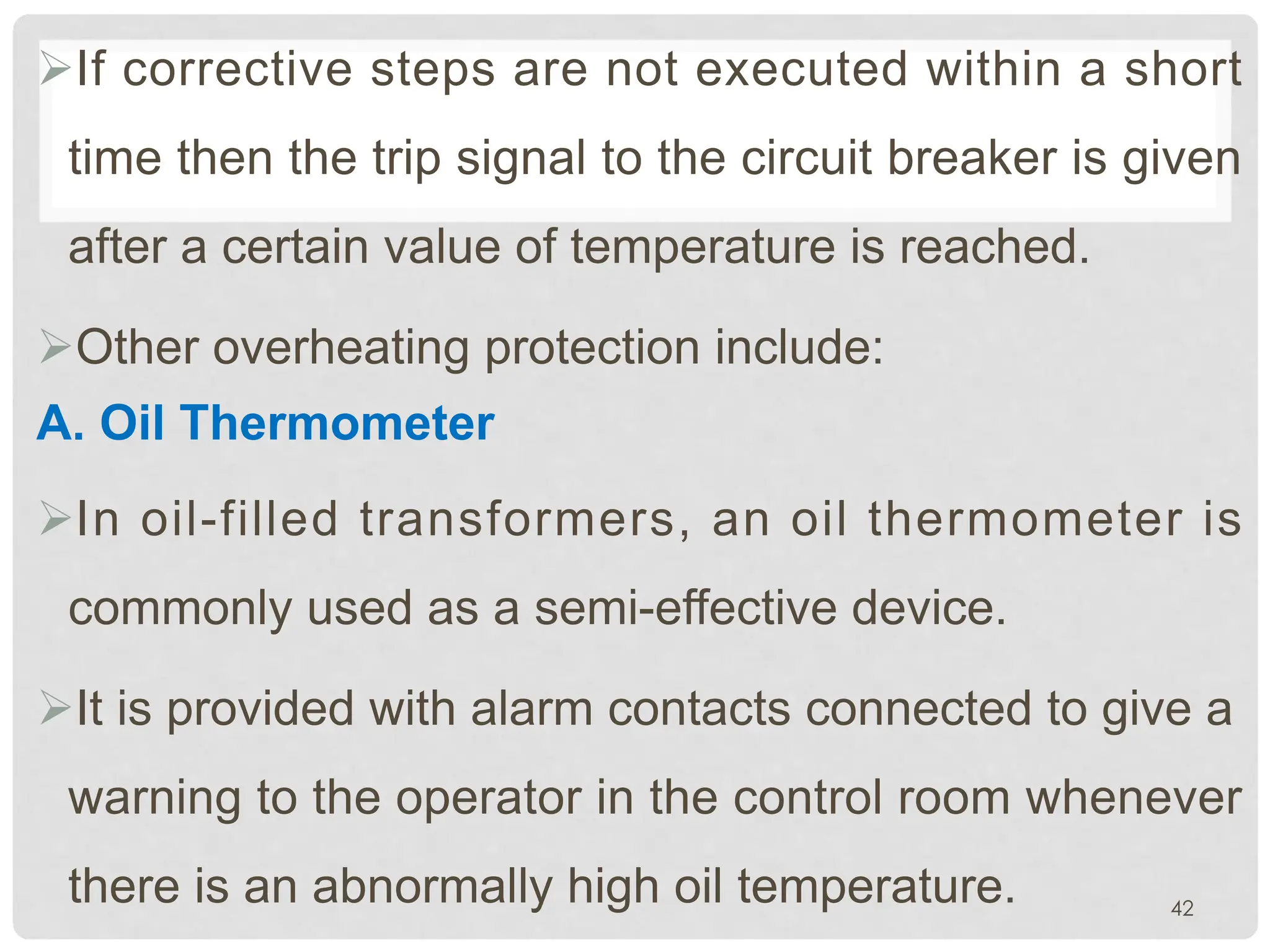 ØIf corrective steps are not executed within a short
time then the trip signal to the circuit breaker is given
after a certain value of temperature is reached.
ØOther overheating protection include:
A. Oil Thermometer
ØIn oil-filled transformers, an oil thermometer is
commonly used as a semi-effective device.
ØIt is provided with alarm contacts connected to give a
warning to the operator in the control room whenever
there is an abnormally high oil temperature. 42
 