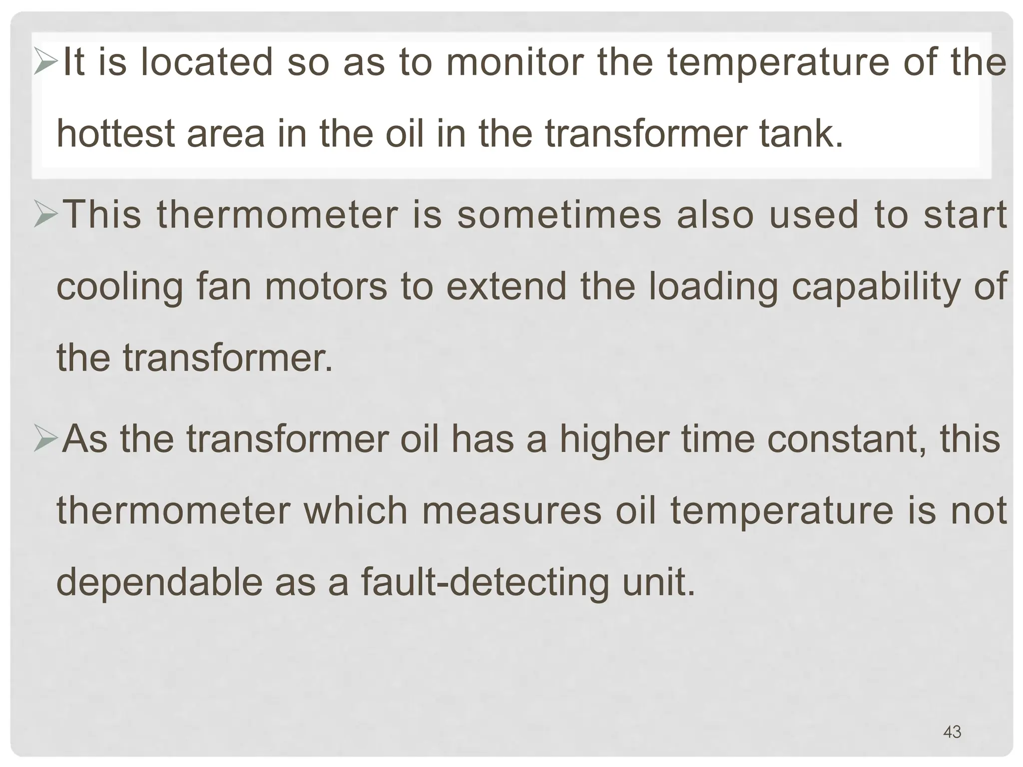 ØIt is located so as to monitor the temperature of the
hottest area in the oil in the transformer tank.
ØThis thermometer is sometimes also used to start
cooling fan motors to extend the loading capability of
the transformer.
ØAs the transformer oil has a higher time constant, this
thermometer which measures oil temperature is not
dependable as a fault-detecting unit.
43
 