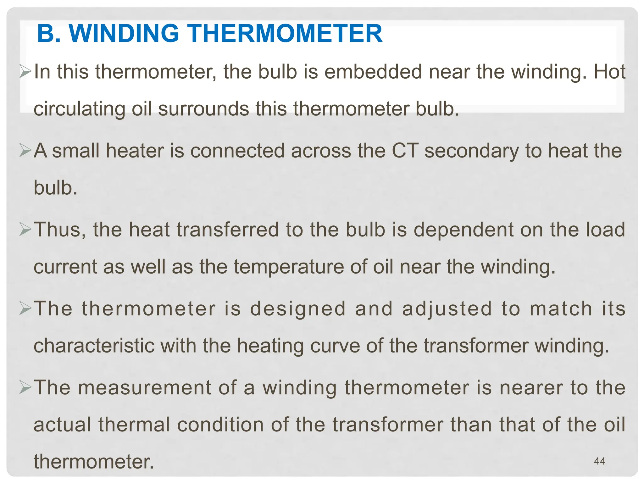 B. WINDING THERMOMETER
ØIn this thermometer, the bulb is embedded near the winding. Hot
circulating oil surrounds this thermometer bulb.
ØA small heater is connected across the CT secondary to heat the
bulb.
ØThus, the heat transferred to the bulb is dependent on the load
current as well as the temperature of oil near the winding.
ØThe thermometer is designed and adjusted to match its
characteristic with the heating curve of the transformer winding.
ØThe measurement of a winding thermometer is nearer to the
actual thermal condition of the transformer than that of the oil
thermometer. 44
 