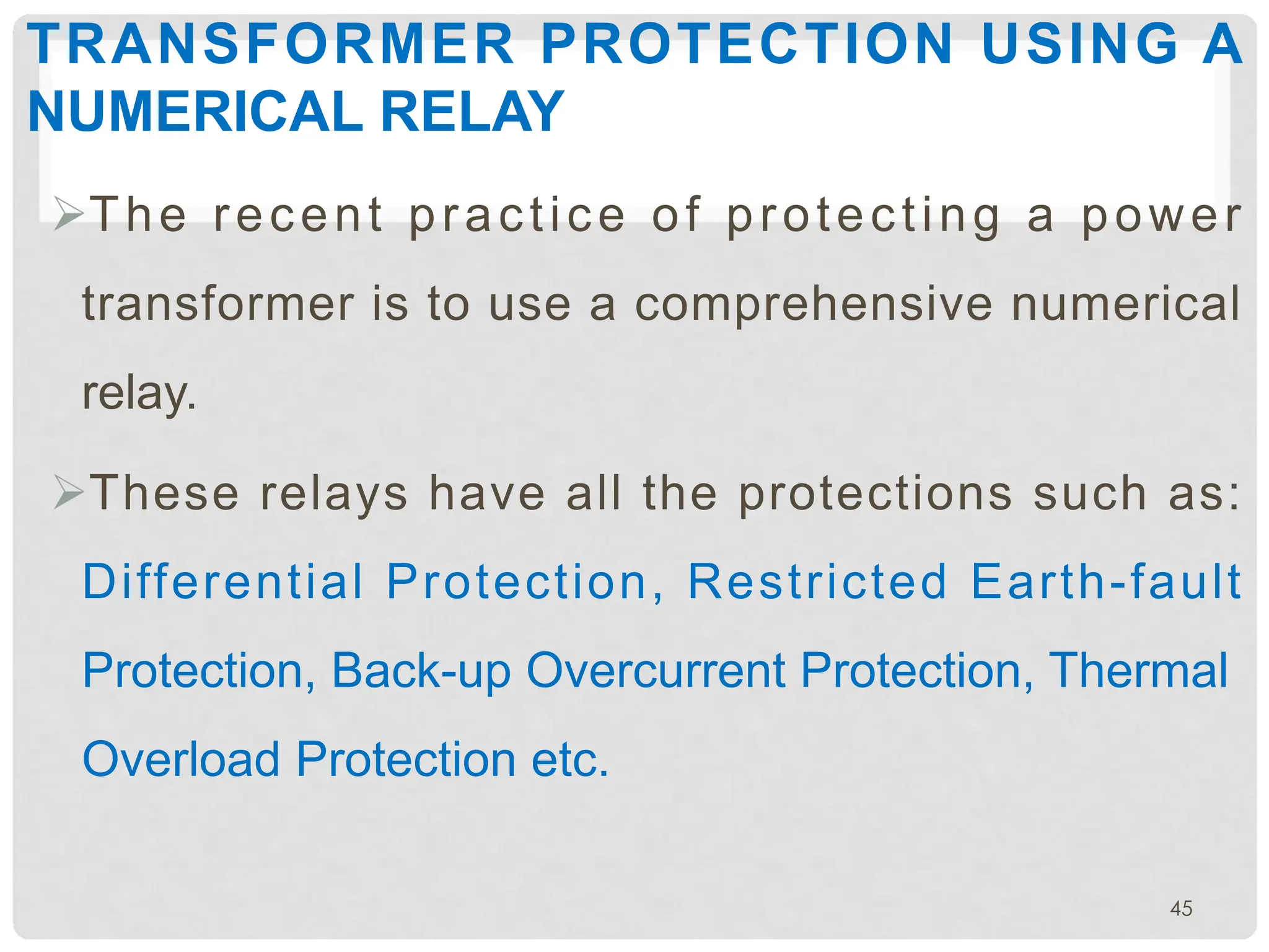TRANSFORMER PROTECTION USING A
NUMERICAL RELAY
ØThe recent practice of protecting a power
transformer is to use a comprehensive numerical
relay.
ØThese relays have all the protections such as:
Differential Protection, Restricted Earth-fault
Protection, Back-up Overcurrent Protection, Thermal
Overload Protection etc.
45
 