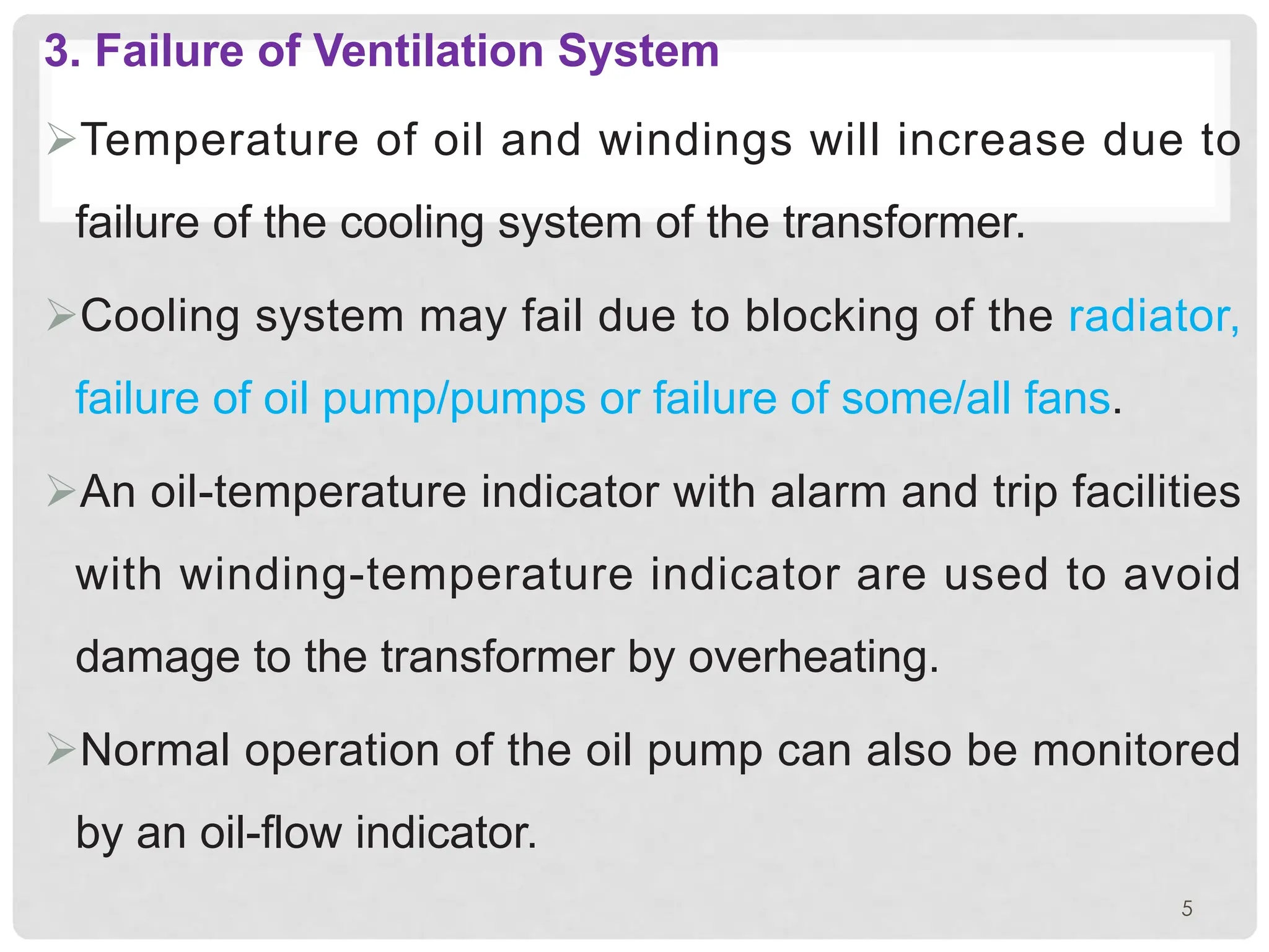 3. Failure of Ventilation System
ØTemperature of oil and windings will increase due to
failure of the cooling system of the transformer.
ØCooling system may fail due to blocking of the radiator,
failure of oil pump/pumps or failure of some/all fans.
ØAn oil-temperature indicator with alarm and trip facilities
with winding-temperature indicator are used to avoid
damage to the transformer by overheating.
ØNormal operation of the oil pump can also be monitored
by an oil-flow indicator.
5
 