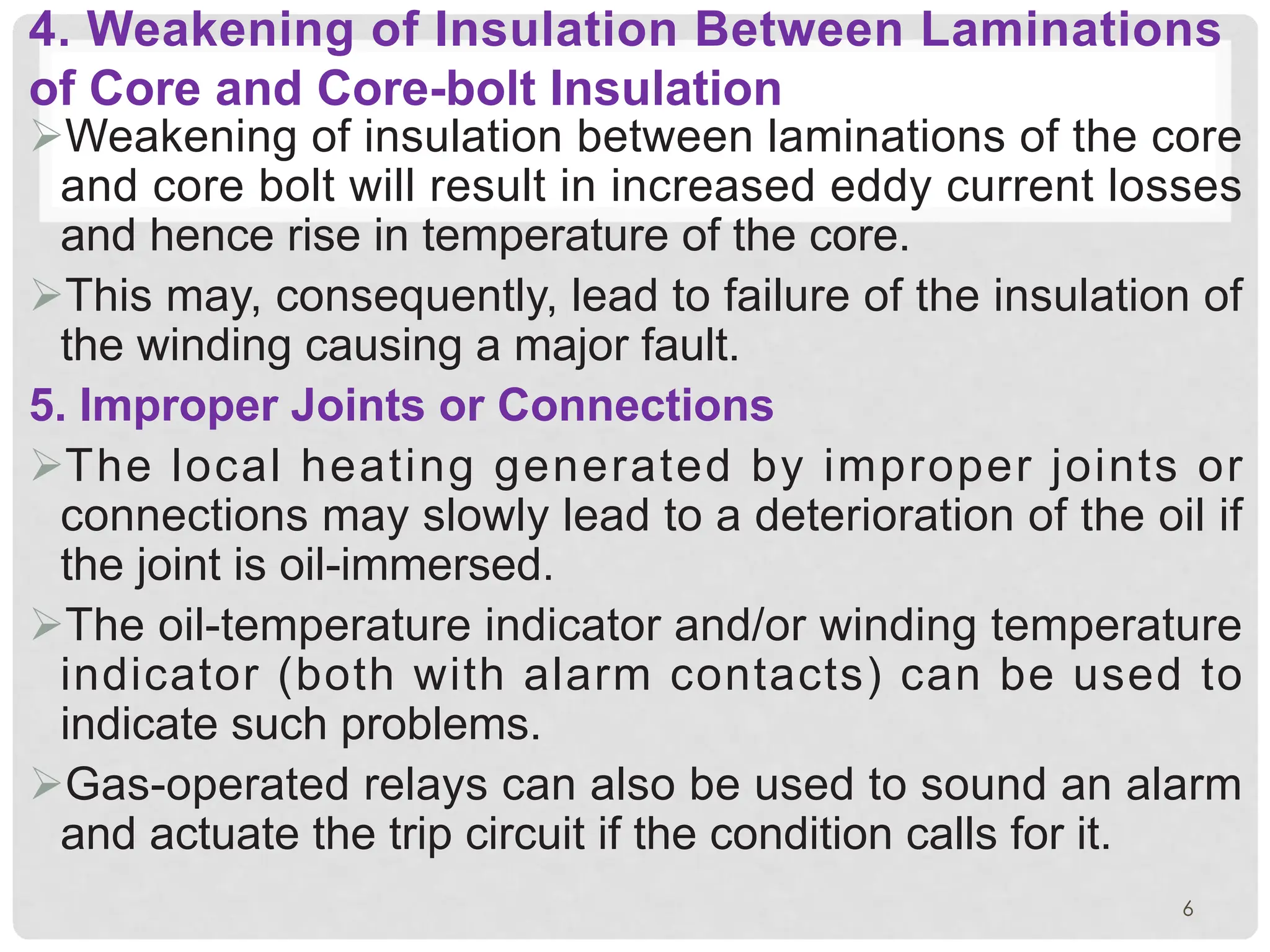 4. Weakening of Insulation Between Laminations
of Core and Core-bolt Insulation
ØWeakening of insulation between laminations of the core
and core bolt will result in increased eddy current losses
and hence rise in temperature of the core.
ØThis may, consequently, lead to failure of the insulation of
the winding causing a major fault.
5. Improper Joints or Connections
ØThe local heating generated by improper joints or
connections may slowly lead to a deterioration of the oil if
the joint is oil-immersed.
ØThe oil-temperature indicator and/or winding temperature
indicator (both with alarm contacts) can be used to
indicate such problems.
ØGas-operated relays can also be used to sound an alarm
and actuate the trip circuit if the condition calls for it.
6
 