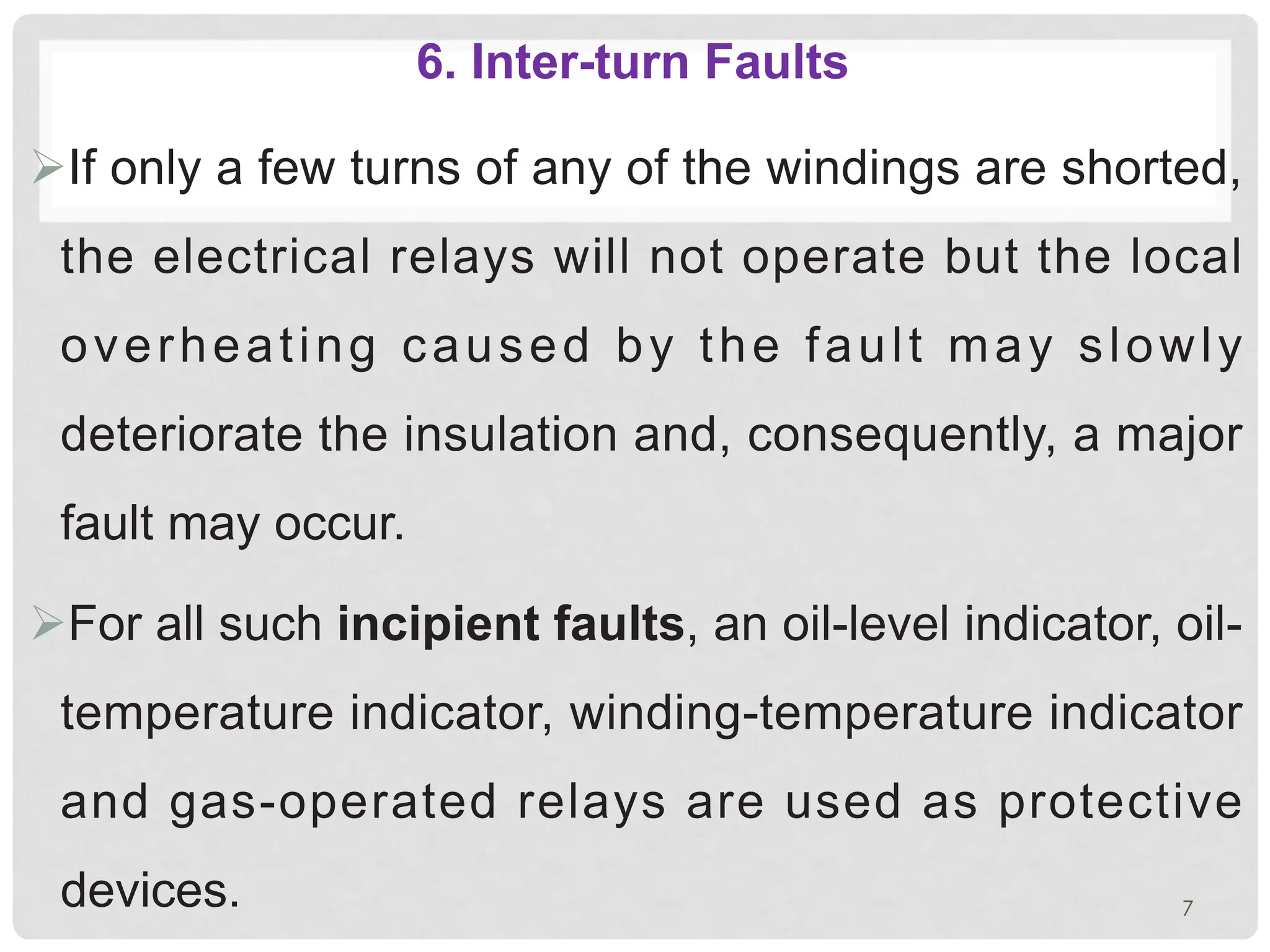 6. Inter-turn Faults
ØIf only a few turns of any of the windings are shorted,
the electrical relays will not operate but the local
overheating caused by the fault may slowly
deteriorate the insulation and, consequently, a major
fault may occur.
ØFor all such incipient faults, an oil-level indicator, oil-
temperature indicator, winding-temperature indicator
and gas-operated relays are used as protective
devices. 7
 