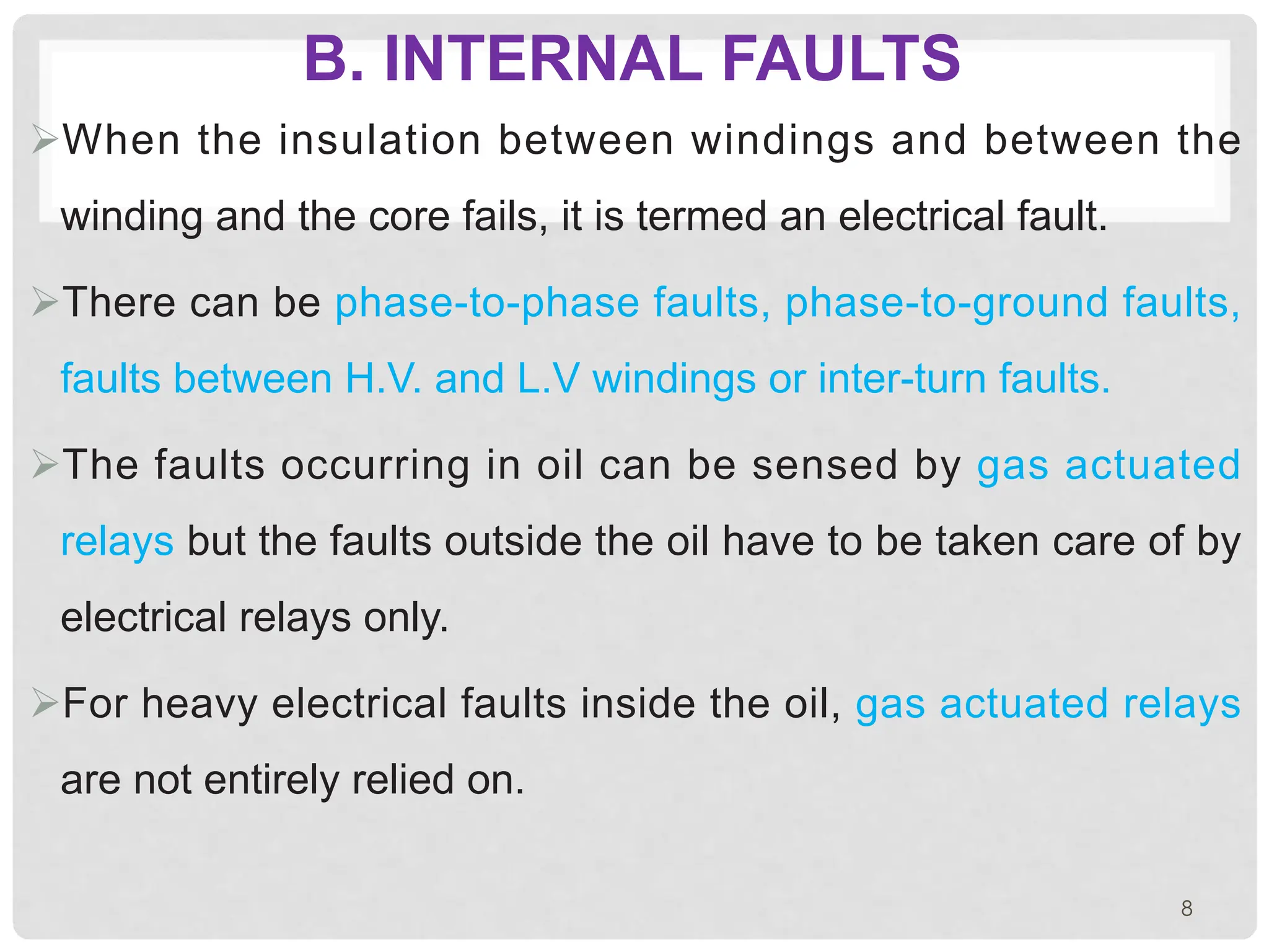 B. INTERNAL FAULTS
ØWhen the insulation between windings and between the
winding and the core fails, it is termed an electrical fault.
ØThere can be phase-to-phase faults, phase-to-ground faults,
faults between H.V. and L.V windings or inter-turn faults.
ØThe faults occurring in oil can be sensed by gas actuated
relays but the faults outside the oil have to be taken care of by
electrical relays only.
ØFor heavy electrical faults inside the oil, gas actuated relays
are not entirely relied on.
8
 
