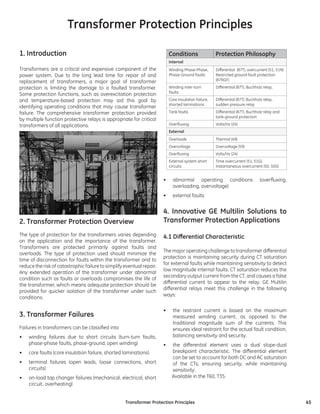 45Transformer Protection Principles
1. Introduction
Transformers are a critical and expensive component of the
power system. Due to the long lead time for repair of and
replacement of transformers, a major goal of transformer
protection is limiting the damage to a faulted transformer.
Some protection functions, such as overexcitation protection
and temperature-based protection may aid this goal by
identifying operating conditions that may cause transformer
failure. The comprehensive transformer protection provided
by multiple function protective relays is appropriate for critical
transformers of all applications.
2. Transformer Protection Overview
The type of protection for the transformers varies depending
on the application and the importance of the transformer.
Transformers are protected primarily against faults and
overloads. The type of protection used should minimize the
time of disconnection for faults within the transformer and to
reduce the risk of catastrophic failure to simplify eventual repair.
Any extended operation of the transformer under abnormal
condition such as faults or overloads compromises the life of
the transformer, which means adequate protection should be
provided for quicker isolation of the transformer under such
conditions.
3. Transformer Failures
Failures in transformers can be classified into
•	 winding failures due to short circuits (turn-turn faults,
phase-phase faults, phase-ground, open winding)
•	 core faults (core insulation failure, shorted laminations)
•	 terminal failures (open leads, loose connections, short
circuits)
•	 on-load tap changer failures (mechanical, electrical, short
circuit, overheating)
•	 abnormal operating conditions (overfluxing,
overloading, overvoltage)
•	 external faults
4. Innovative GE Multilin Solutions to
Transformer Protection Applications
4.1 Differential Characteristic
The major operating challenge to transformer differential
protection is maintaining security during CT saturation
for external faults while maintaining sensitivity to detect
low magnitude internal faults. CT saturation reduces the
secondary output current from the CT, and causes a false
differential current to appear to the relay. GE Multilin
differential relays meet this challenge in the following
ways:
•	 the restraint current is based on the maximum
measured winding current, as opposed to the
traditional magnitude sum of the currents. This
ensures ideal restraint for the actual fault condition,
balancing sensitivity and security.
•	 the differential element uses a dual slope-dual
breakpoint characteristic. The differential element
can be set to account for both DC and AC saturation
of the CTs, ensuring security, while maintaining
sensitivity.
Available in the T60, T35.
Conditions Protection Philosophy
Internal
Winding Phase-Phase,
Phase-Ground faults
Differential (87T), overcurrent (51, 51N)
Restricted ground fault protection
(87RGF)
Winding inter-turn
faults
Differential (87T), Buchholz relay,
Core insulation failure,
shorted laminations
Differential (87T), Buchholz relay,
sudden pressure relay
Tank faults Differential (87T), Buchholz relay and
tank-ground protection
Overfluxing Volts/Hz (24)
External
Overloads Thermal (49)
Overvoltage Overvoltage (59)
Overfluxing Volts/Hz (24)
External system short
circuits
Time overcurrent (51, 51G),
Instantaneous overcurrent (50, 50G)
Transformer Protection Principles
 