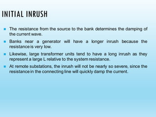 INITIAL INRUSH
◼ The resistance from the source to the bank determines the damping of
the current wave.
◼ Banks near a generator will have a longer inrush because the
resistance is very low.
◼ Likewise, large transformer units tend to have a long inrush as they
represent a large L relative to the system resistance.
◼ At remote substations, the inrush will not be nearly so severe, since the
resistance in the connecting line will quickly damp the current.
 