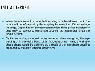 INITIAL INRUSH
◼ When there is more than one delta winding on a transformer bank, the
inrush will he influenced by the coupling between the different voltage
windings. Depending on the core construction, three-phase transformer
units may be subject to interphase coupling that could also affect the
inrush current.
◼ Similar wave shapes would be encountered when energizing the wye
winding of a wye-delta bank, or an autotransformer. Here, the single-
phase shape would be distorted as a result of the interphase coupling
produced by the delta winding (or tertiary).
 