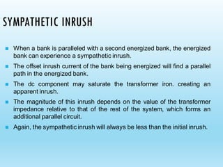 SYMPATHETIC INRUSH
◼ When a bank is paralleled with a second energized bank, the energized
bank can experience a sympathetic inrush.
◼ The offset inrush current of the bank being energized will find a parallel
path in the energized bank.
◼ The dc component may saturate the transformer iron. creating an
apparent inrush.
◼ The magnitude of this inrush depends on the value of the transformer
impedance relative to that of the rest of the system, which forms an
additional parallel circuit.
◼ Again, the sympathetic inrush will always be less than the initial inrush.
 