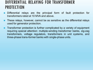 ◼ Differential relays are the principal form of fault protection for
transformers rated at 10 MVA and above.
◼ These relays, however, cannot be as sensitive as the differential relays
used for generator protection.
◼ Transformer protection is further complicated by a variety of equipment
requiring special attention: multiple-winding transformer banks, zig-zag
transformers, voltage regulators, transformers in unit systems, and
three-phase trans-former banks with single-phase units.
DIFFERENTIAL RELAYING FOR TRANSFORMER
PROTECTION
 