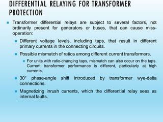 ◼ Transformer differential relays are subject to several factors, not
ordinarily present for generators or buses, that can cause miss-
operation:
◼ Different voltage levels, including taps, that result in different
primary currents in the connecting circuits.
◼ Possible mismatch of ratios among different current transformers.
◼ For units with ratio-changing taps, mismatch can also occur on the taps.
Current transformer performance is different, particularly at high
currents.
◼ 30° phase-angle shift introduced by transformer wye-delta
connections.
◼ Magnetizing inrush currents, which the differential relay sees as
internal faults.
DIFFERENTIAL RELAYING FOR TRANSFORMER
PROTECTION
 