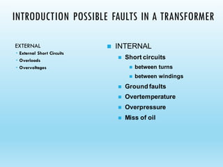 INTRODUCTION POSSIBLE FAULTS IN A TRANSFORMER
EXTERNAL
 External Short Circuits
 Overloads
 Overvoltages
◼ INTERNAL
◼ Short circuits
◼ between turns
◼ between windings
◼ Ground faults
◼ Overtemperature
◼ Overpressure
◼ Miss of oil
 