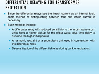 DIFFERENTIAL RELAYING FOR TRANSFORMER
PROTECTION
◼ Since the differential relays see the inrush current as an internal fault,
some method of distinguishing between fault and inrush current is
necessary.
◼ Such methods include:
◼ A differential relay with reduced sensitivity to the inrush wave (such
units have a higher pickup for the offset wave, plus time delay to
override the high initial peaks).
◼ A harmonic restraint or a supervisory unit used in con-junction with
the differential relay
◼ Desensitization of the differential relay during bank energization.
 
