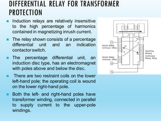 DIFFERENTIAL RELAY FOR TRANSFORMER
PROTECTION
◼ Induction relays are relatively insensitive
to the high percentage of harmonics
contained in magnetizing inrush current.
◼ The relay shown consists of a percentage
differential unit and an indication
contactorswitch.
◼ The percentage differential unit, an
induction disc type, has an electromagnet
with poles above and below the disc.
◼ There are two restraint coils on the lower
left-hand pole; the operating coil is wound
on the lower right-hand pole.
◼ Both the left- and right-hand poles have
transformer winding, connected in parallel
to supply current to the upper-pole
windings.
 