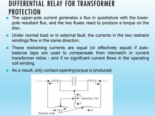 DIFFERENTIAL RELAY FOR TRANSFORMER
PROTECTION
◼ The upper-pole current generates a flux in quadrature with the lower-
pole resultant flux, and the two fluxes react to produce a torque on the
disc.
◼ Under normal load or in external fault, the currents in the two restraint
windings flow in the same direction.
◼ These restraining currents are equal (or effectively equal) if auto-
balance taps are used to compensate from mismatch in current
transformer ratios - and if no significant current flows in the operating
coil winding.
◼ As a result, only contact-openingtorque is produced.
 