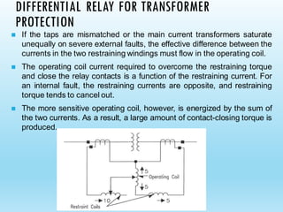 DIFFERENTIAL RELAY FOR TRANSFORMER
PROTECTION
◼ If the taps are mismatched or the main current transformers saturate
unequally on severe external faults, the effective difference between the
currents in the two restraining windings must flow in the operating coil.
◼ The operating coil current required to overcome the restraining torque
and close the relay contacts is a function of the restraining current. For
an internal fault, the restraining currents are opposite, and restraining
torque tends to cancel out.
◼ The more sensitive operating coil, however, is energized by the sum of
the two currents. As a result, a large amount of contact-closing torque is
produced.
 