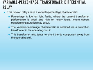 VARIABLE-PERCENTAGE TRANSFORMER DIFFERENTIAL
RELAY
◼ This type of relays have a variable-percentage characteristic:
◼ Percentage is low on light faults, where the current transformer
performance is good, and high on heavy faults, where current
transformer saturation may occur.
◼ The variable-percentage characteristic is obtained via a saturation
transformer in the operating circuit.
◼ This transformer also tends to shunt the dc component away from
the operating coil.
 