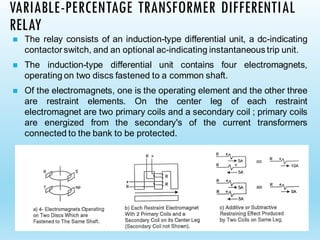 VARIABLE-PERCENTAGE TRANSFORMER DIFFERENTIAL
RELAY
◼ The relay consists of an induction-type differential unit, a dc-indicating
contactorswitch, and an optional ac-indicating instantaneous trip unit.
◼ The induction-type differential unit contains four electromagnets,
operating on two discs fastened to a common shaft.
◼ Of the electromagnets, one is the operating element and the other three
are restraint elements. On the center leg of each restraint
electromagnet are two primary coils and a secondary coil ; primary coils
are energized from the secondary's of the current transformers
connected to the bank to be protected.
 