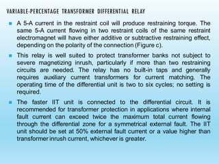 ◼ A 5-A current in the restraint coil will produce restraining torque. The
same 5-A current flowing in two restraint coils of the same restraint
electromagnet will have either additive or subtractive restraining effect,
depending on the polarity of the connection (Figure c).
◼ This relay is well suited to protect transformer banks not subject to
severe magnetizing inrush, particularly if more than two restraining
circuits are needed. The relay has no built-in taps and generally
requires auxiliary current transformers for current matching. The
operating time of the differential unit is two to six cycles; no setting is
required.
◼ The faster IIT unit is connected to the differential circuit. It is
recommended for transformer protection in applications where internal
fault current can exceed twice the maximum total current flowing
through the differential zone for a symmetrical external fault. The IIT
unit should be set at 50% external fault current or a value higher than
transformer inrush current, whichever is greater.
VARIABLE-PERCENTAGE TRANSFORMER DIFFERENTIAL RELAY
 