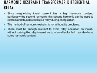 HARMONIC RESTRAINT TRANSFORMER DIFFERENTIAL
RELAY
◼ Since magnetizing inrush current has a high harmonic content,
particularly the second harmonic, this second harmonic can be used to
restrain and thus desensitize a relay during energization.
◼ The method of harmonic restraint is not without its problems.
◼ There must be enough restraint to avoid relay operation on inrush,
without making the relay insensitive to internal faults that may also have
some harmonic content.
 