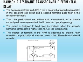 HARMONIC RESTRAINT TRANSFORMER DIFFERENTIAL
RELAY
◼ The harmonic restraint unit (HRU) has a second-harmonic blocking filter
in the operating coil circuit and a second-harmonic pass filter in the
restraint coil circuit.
◼ Thus, the predominant second-harmonic characteristic of an inrush
current produces ample restraint with minimum operating energy.
◼ The circuit is designed to hold open its contacts when the second-
harmonic component is higher than 15% of the fundamental.
◼ This degree of restraint in the HRU is adequate to prevent relay
operation on practically all inrushes, even if the differential unit should
operate.
 