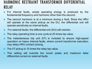 HARMONIC RESTRAINT TRANSFORMER DIFFERENTIAL
RELAY
◼ For internal faults, ample operating energy is produced by the
fundamental frequency and harmonic other than the second.
◼ The second harmonic is at a minimum during a fault. Since the HRU
will operate at the same pickup as the DU, the differential unit will
operate sensitively on internal faults.
◼ For external faults, the differential unit (DU) will restrain.
◼ The relay operating time is one cycle at 20 times tap value.
◼ The instantaneous trip unit (IIT) is included to ensure high-speed
operation on heavy internal faults, where current transformer saturation
may delay HRU contact closing.
◼ The IIT pickup is 10 times the relay tap value.
◼ This setting will override the inrush peaks and maximum false
differential current on external faults.
 