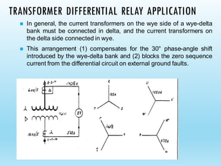 TRANSFORMER DIFFERENTIAL RELAY APPLICATION
◼ In general, the current transformers on the wye side of a wye-delta
bank must be connected in delta, and the current transformers on
the delta side connected in wye.
◼ This arrangement (1) compensates for the 30° phase-angle shift
introduced by the wye-delta bank and (2) blocks the zero sequence
current from the differential circuit on external ground faults.
 