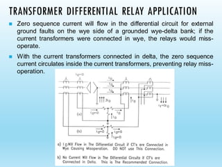 TRANSFORMER DIFFERENTIAL RELAY APPLICATION
◼ Zero sequence current will flow in the differential circuit for external
ground faults on the wye side of a grounded wye-delta bank; if the
current transformers were connected in wye, the relays would miss-
operate.
◼ With the current transformers connected in delta, the zero sequence
current circulates inside the current transformers, preventing relay miss-
operation.
 