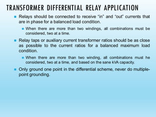 TRANSFORMER DIFFERENTIAL RELAY APPLICATION
◼ Relays should be connected to receive “in” and “out” currents that
are in phase for a balanced load condition.
◼ When there are more than two windings, all combinations must be
considered, two at a time.
◼ Relay taps or auxiliary current transformer ratios should be as close
as possible to the current ratios for a balanced maximum load
condition.
◼ When there are more than two winding, all combinations must he
considered, two at a time, and based on the sane kVA capacity.
◼ Only ground one point in the differential scheme, never do multiple-
point grounding.
 