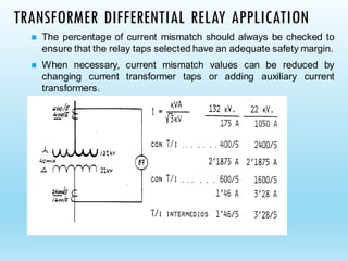 TRANSFORMER DIFFERENTIAL RELAY APPLICATION
◼ The percentage of current mismatch should always be checked to
ensure that the relay taps selected have an adequate safety margin.
◼ When necessary, current mismatch values can be reduced by
changing current transformer taps or adding auxiliary current
transformers.
 