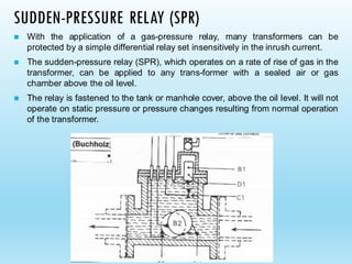 SUDDEN-PRESSURE RELAY (SPR)
◼ With the application of a gas-pressure relay, many transformers can be
protected by a simple differential relay set insensitively in the inrush current.
◼ The sudden-pressure relay (SPR), which operates on a rate of rise of gas in the
transformer, can be applied to any trans-former with a sealed air or gas
chamber above the oil level.
◼ The relay is fastened to the tank or manhole cover, above the oil level. It will not
operate on static pressure or pressure changes resulting from normal operation
of the transformer.
 