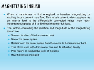 MAGNETIZING INRUSH
◼ When a transformer is first energized, a transient magnetizing or
exciting inrush current may flow. This inrush current, which appears as
an internal fault to the differentially connected relays, may reach
instantaneous peaks of 8 to 30 times those for full load.
◼ The factors controlling the duration and magnitude of the magnetizing
inrush are:
◼ Size and location of the transformer bank
◼ Size of the power system
◼ Resistance in the power system from the source to the transformer bank
◼ Type of iron used in the transformer core and its saturation density
◼ Prior history, or residual flux level, of the bank
◼ How the bank is energized
 