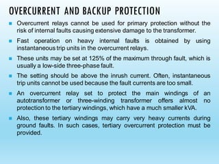 OVERCURRENT AND BACKUP PROTECTION
◼ Overcurrent relays cannot be used for primary protection without the
risk of internal faults causing extensive damage to the transformer.
◼ Fast operation on heavy internal faults is obtained by using
instantaneous trip units in the overcurrent relays.
◼ These units may be set at 125% of the maximum through fault, which is
usually a low-side three-phase fault.
◼ The setting should be above the inrush current. Often, instantaneous
trip units cannot be used because the fault currents are too small.
◼ An overcurrent relay set to protect the main windings of an
autotransformer or three-winding transformer offers almost no
protection to the tertiary windings, which have a much smaller kVA.
◼ Also, these tertiary windings may carry very heavy currents during
ground faults. In such cases, tertiary overcurrent protection must be
provided.
 