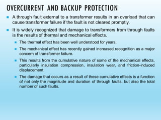 OVERCURRENT AND BACKUP PROTECTION
◼ A through fault external to a transformer results in an overload that can
cause transformer failure if the fault is not cleared promptly.
◼ It is widely recognized that damage to transformers from through faults
is the results of thermal and mechanical effects.
◼ The thermal effect has been well understood for years.
◼ The mechanical effect has recently gained increased recognition as a major
concern of transformer failure.
◼ This results from the cumulative nature of some of the mechanical effects,
particularly insulation compression, insulation wear, and friction-induced
displacement.
◼ The damage that occurs as a result of these cumulative effects is a function
of not only the magnitude and duration of through faults, but also the total
number of such faults.
 