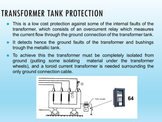 TRANSFORMER TANK PROTECTION
◼ This is a low cost protection against some of the internal faults of the
transformer, which consists of an overcurrent relay which measures
the current flow through the ground connection of the transformer tank.
◼ It detects hence the ground faults of the transformer and bushings
trough the metallic tank.
◼ To achieve this the transformer must be completely isolated from
ground (putting some isolating material under the transformer
wheels), and a toroid current transformer is needed surrounding the
only ground connection cable.
64
 