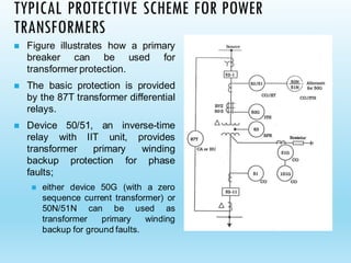 TYPICAL PROTECTIVE SCHEME FOR POWER
TRANSFORMERS
◼ Figure illustrates how a primary
breaker can be used for
transformer protection.
◼ The basic protection is provided
by the 87T transformer differential
relays.
◼ Device 50/51, an inverse-time
relay with IIT unit, provides
transformer primary winding
backup protection for phase
faults;
◼ either device 50G (with a zero
sequence current transformer) or
50N/51N can be used as
transformer primary winding
backup for ground faults.
 