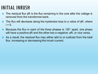 INITIAL INRUSH
◼ The residual flux R is the flux remaining in the core after the voltage is
removed from the transformer bank.
◼ The flux will decrease along the hysteresis loop to a value of R, where
i = 0.
◼ Because the flux in each of the three phases is 120° apart, one phase
will have a positive R and the other two a negative -R, or vice versa.
◼ As a result, the residual flux may either add to or subtract from the total
flux, increasing or decreasing the inrush current.
 