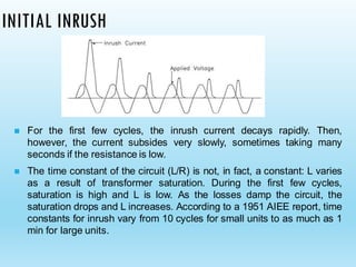 INITIAL INRUSH
◼ For the first few cycles, the inrush current decays rapidly. Then,
however, the current subsides very slowly, sometimes taking many
seconds if the resistance is low.
◼ The time constant of the circuit (L/R) is not, in fact, a constant: L varies
as a result of transformer saturation. During the first few cycles,
saturation is high and L is low. As the losses damp the circuit, the
saturation drops and L increases. According to a 1951 AIEE report, time
constants for inrush vary from 10 cycles for small units to as much as 1
min for large units.
 
