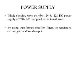POWER SUPPLY 
• Whole circuitry work on +5v, 12v & -12v DC power 
supply of 230v AC is applied to the transformer. 
• By using transformer, rectifier, filters, Ic regulators, 
etc. we get the desired output. 
 