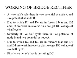 WORKING OF BRIDGE RECTIFIER 
• At +ve half cycle there is +ve potential at node A and 
–ve potential at node B. 
• Due to which D1 and D4 are in forward bias and D2 
and D3 are work in reverse bias, we get DC voltage of 
+half cycle. 
• Similarly at –ve half cycle there is +ve potential at 
node B and –ve potential at node A. 
• Due to which D2 and D3 are in forward bias and D1 
and D4 are work in reverse bias, we get DC voltage of 
–ve half cycle. 
• Finally we get o/p that is pulsating DC. 
 
